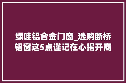 绿哇铝合金门窗_选购断桥铝窗这5点谨记在心揭开商家的套路让你省钱