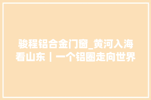 骏程铝合金门窗_黄河入海看山东｜一个铝圈走向世界实现了汽车轮毂轻量化30