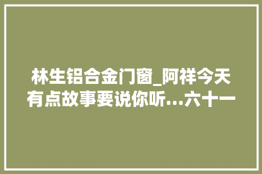 林生铝合金门窗_阿祥今天有点故事要说你听…六十一
