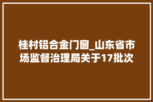 桂村铝合金门窗_山东省市场监督治理局关于17批次食物不合格情况的通知布告2024年第33期总第477期