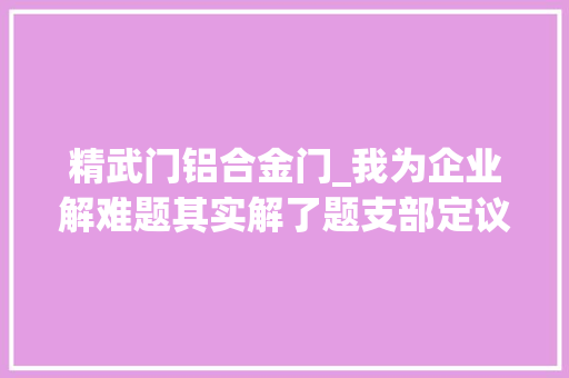 精武门铝合金门_我为企业解难题其实解了题支部定议题党员找问题党群破难题