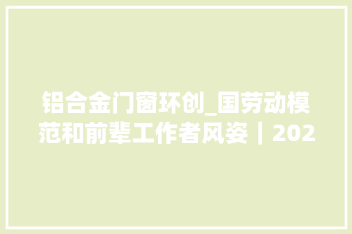 铝合金门窗环创_国劳动模范和前辈工作者风姿｜2020年全国劳动模范刘永刚造出直径10米级铝合金锻环创世界记录
