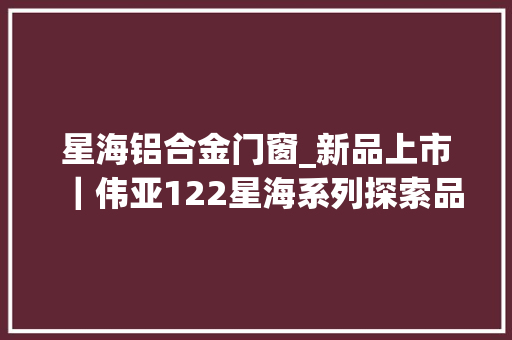 星海铝合金门窗_新品上市｜伟亚122星海系列探索品格人居之道