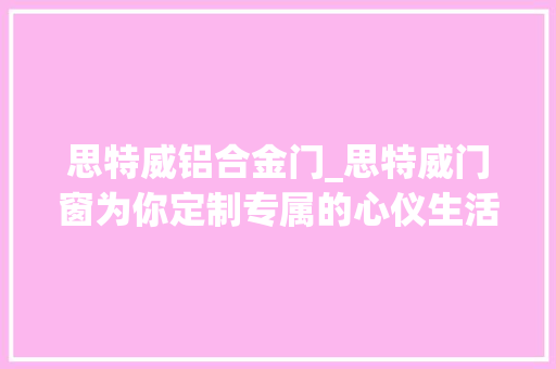 思特威铝合金门_思特威门窗为你定制专属的心仪生活空间