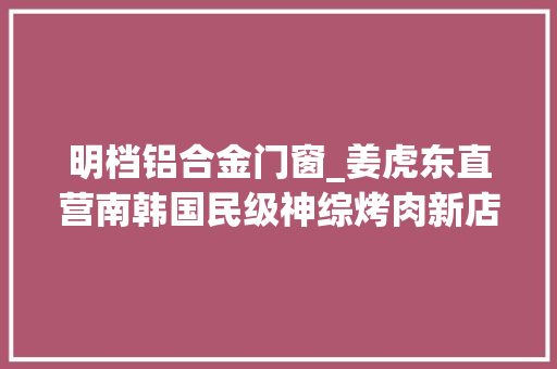 明档铝合金门窗_姜虎东直营南韩国民级神综烤肉新店空降淮海中路