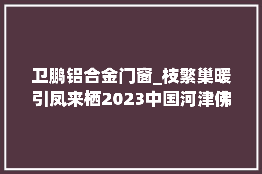 卫鹏铝合金门窗_枝繁巢暖引凤来栖2023中国河津佛山招商引资恳谈会召开