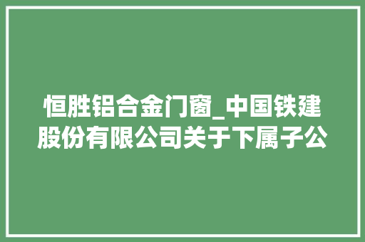 恒胜铝合金门窗_中国铁建股份有限公司关于下属子公司介入认购基金份额的通知书记 实木门