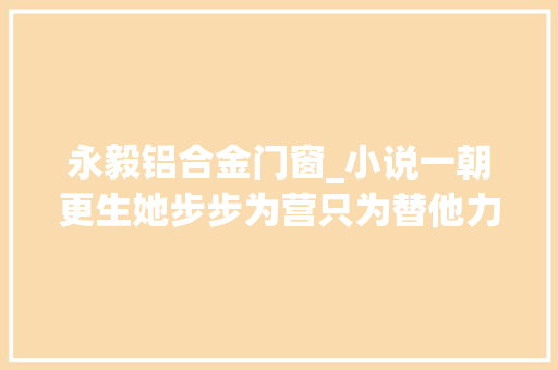 永毅铝合金门窗_小说一朝更生她步步为营只为替他力挽狂澜谋夺帝位山河 复合门