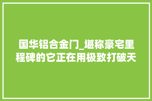国华铝合金门_堪称豪宅里程碑的它正在用极致打破天花板