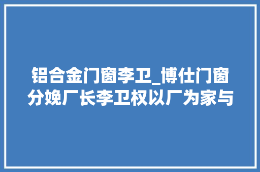 铝合金门窗李卫_博仕门窗分娩厂长李卫权以厂为家与家共进