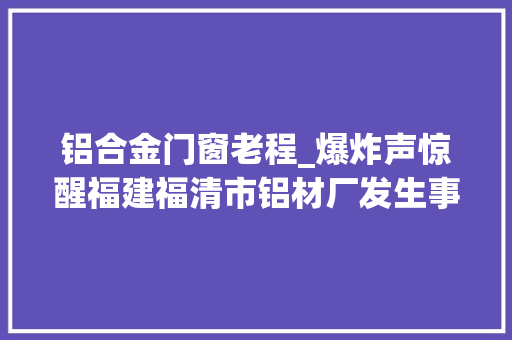 铝合金门窗老程_爆炸声惊醒福建福清市铝材厂发生事件人员伤亡曝光