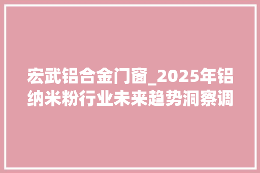 宏武铝合金门窗_2025年铝纳米粉行业未来趋势洞察调研申报
