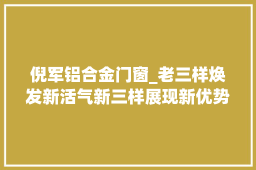 倪军铝合金门窗_老三样焕发新活气新三样展现新优势