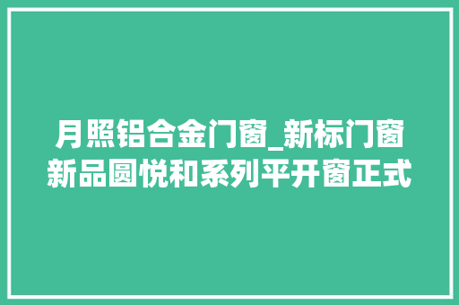 月照铝合金门窗_新标门窗新品圆悦和系列平开窗正式上市