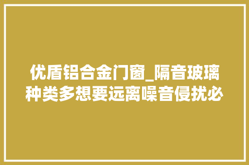 优盾铝合金门窗_隔音玻璃种类多想要远离噪音侵扰必须效果好