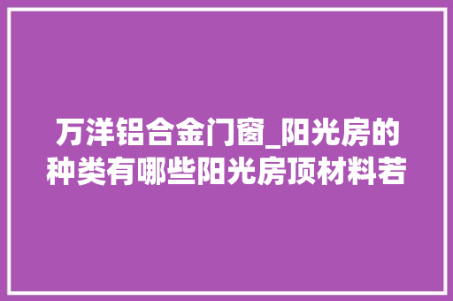 万洋铝合金门窗_阳光房的种类有哪些阳光房顶材料若何精确运用 实木门