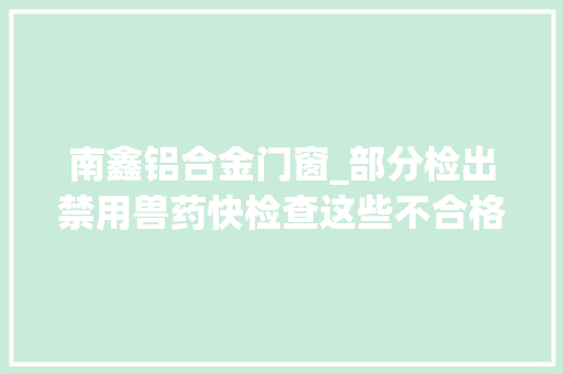 南鑫铝合金门窗_部分检出禁用兽药快检查这些不合格食物药品你家有没有