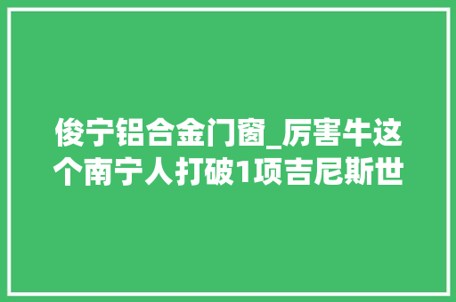 俊宁铝合金门窗_厉害牛这个南宁人打破1项吉尼斯世界记录和2项英国世界记录认证机构的记录他拿手的是