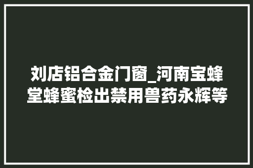 刘店铝合金门窗_河南宝蜂堂蜂蜜检出禁用兽药永辉等多家商超上黑榜 防火门