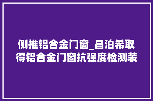侧推铝合金门窗_昌泊希取得铝合金门窗抗强度检测装配专利适用范围广