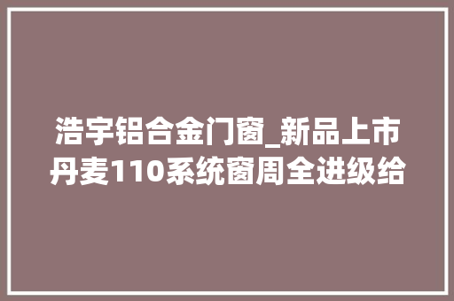 浩宇铝合金门窗_新品上市丹麦110系统窗周全进级给足满满安然感