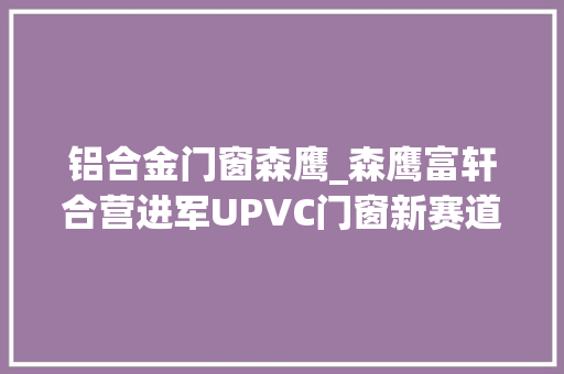 铝合金门窗森鹰_森鹰富轩合营进军UPVC门窗新赛道推出第四代节能门窗