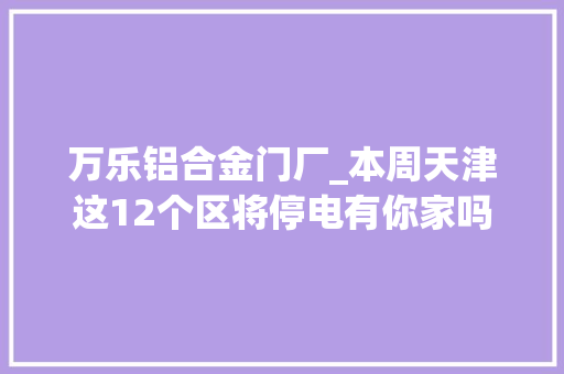 万乐铝合金门厂_本周天津这12个区将停电有你家吗