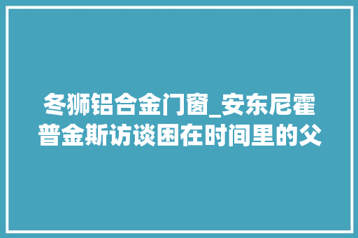 冬狮铝合金门窗_安东尼霍普金斯访谈困在时间里的父亲不需要表演 实木门