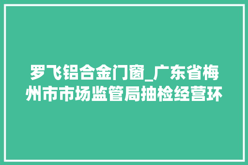罗飞铝合金门窗_广东省梅州市市场监管局抽检经营环节的食物用对象35批次合格35批次 塑钢门 罗飞铝合金门窗_广东省梅州市市场监管局抽检经营环节的食物用对象35批次合格35批次 塑钢门