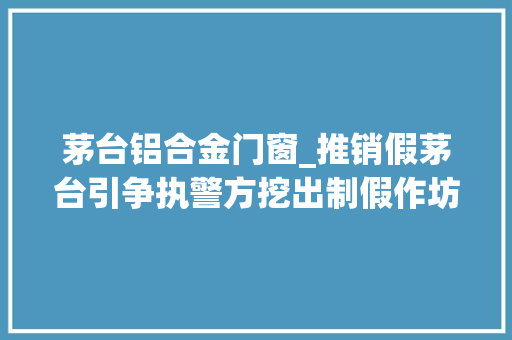 茅台铝合金门窗_推销假茅台引争执警方挖出制假作坊