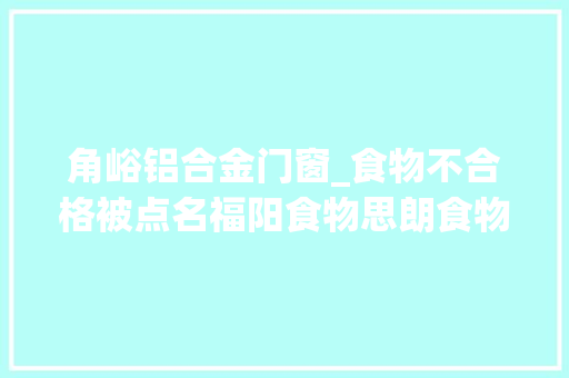 角峪铝合金门窗_食物不合格被点名福阳食物思朗食物南京云露调味品等上黑榜