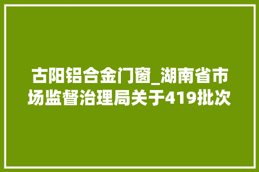 古阳铝合金门窗_湖南省市场监督治理局关于419批次食物安然抽样考验情况的通知布告2024年第12期 玻璃门 古阳铝合金门窗_湖南省市场监督治理局关于419批次食物安然抽样考验情况的通知布告2024年第12期 玻璃门