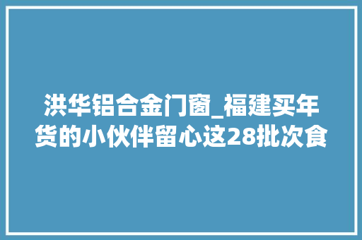 洪华铝合金门窗_福建买年货的小伙伴留心这28批次食物不合格
