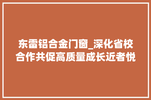 东雷铝合金门窗_深化省校合作共促高质量成长近者悦远者来忻州市以12大年夜基地培植撬动全方位高质量成长