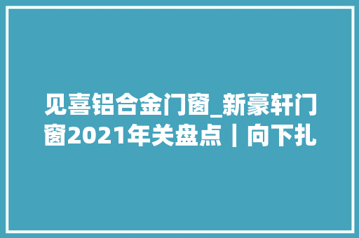 见喜铝合金门窗_新豪轩门窗2021年关盘点｜向下扎根向上成长追光2022