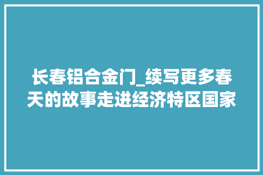 长春铝合金门_续写更多春天的故事走进经济特区国家级新区长春新区破解结构单一难题造就多元家当体系