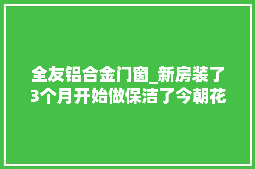 全友铝合金门窗_新房装了3个月开始做保洁了今朝花了178万了还有电视没买