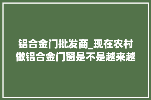 铝合金门批发商_现在农村做铝合金门窗是不是越来越难经营了 复合门
