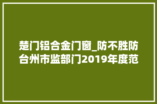 楚门铝合金门窗_防不胜防台州市监部门2019年度范例案例大年夜合集