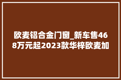 欧麦铝合金门窗_新车售468万元起2023款华梓欧麦加上市2门4座双电机四驱 塑钢门