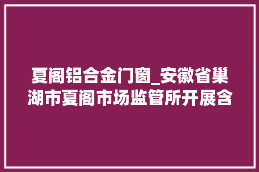 夏阁铝合金门窗_安徽省巢湖市夏阁市场监管所开展含铝食物添加剂专项检查