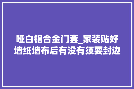 哑白铝合金门套_家装贴好墙纸墙布后有没有须要封边下面就是墙纸封边后的图片