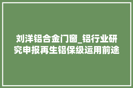 刘洋铝合金门窗_铝行业研究申报再生铝保级运用前途光明龙头可期