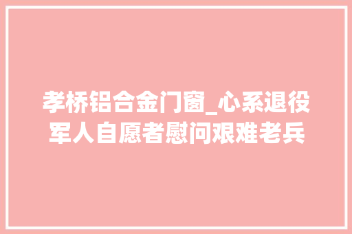 孝桥铝合金门窗_心系退役军人自愿者慰问艰难老兵