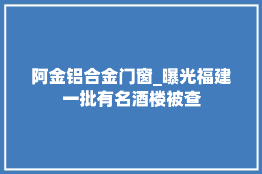 阿金铝合金门窗_曝光福建一批有名酒楼被查