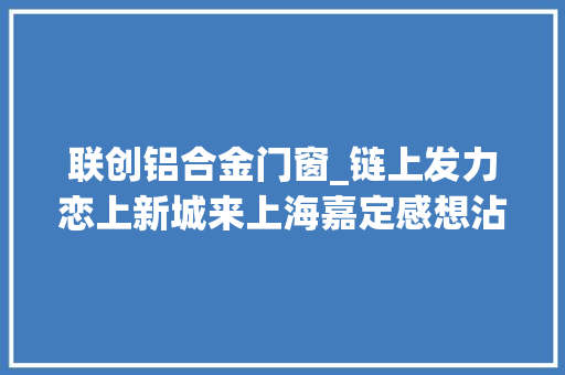 联创铝合金门窗_链上发力恋上新城来上海嘉定感想沾染转型嘉速度