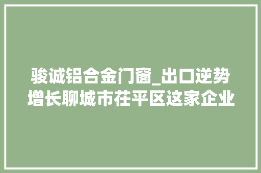 骏诚铝合金门窗_出口逆势增长聊城市茌平区这家企业是若何做到的