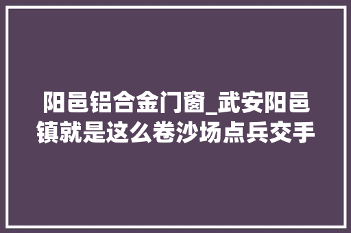 阳邑铝合金门窗_武安阳邑镇就是这么卷沙场点兵交手打擂