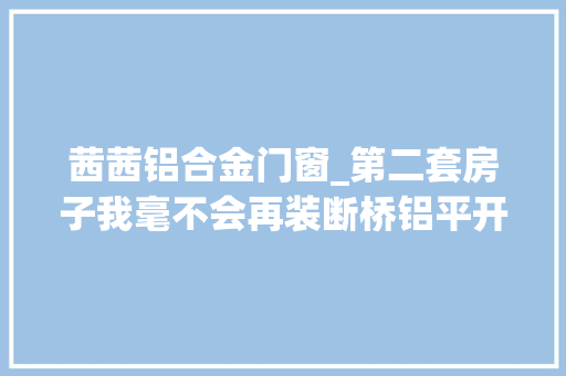 茜茜铝合金门窗_第二套房子我毫不会再装断桥铝平开窗不是胡说是真的受够了