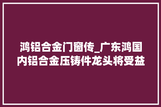 鸿铝合金门窗传_广东鸿国内铝合金压铸件龙头将受益于汽车轻量化趋势